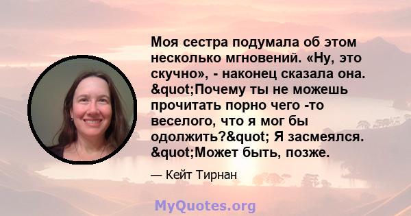 Моя сестра подумала об этом несколько мгновений. «Ну, это скучно», - наконец сказала она. "Почему ты не можешь прочитать порно чего -то веселого, что я мог бы одолжить?" Я засмеялся. "Может быть, позже.