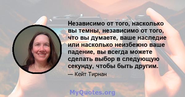 Независимо от того, насколько вы темны, независимо от того, что вы думаете, ваше наследие или насколько неизбежно ваше падение, вы всегда можете сделать выбор в следующую секунду, чтобы быть другим.