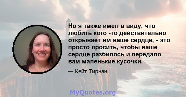 Но я также имел в виду, что любить кого -то действительно открывает им ваше сердце, - это просто просить, чтобы ваше сердце разбилось и передало вам маленькие кусочки.