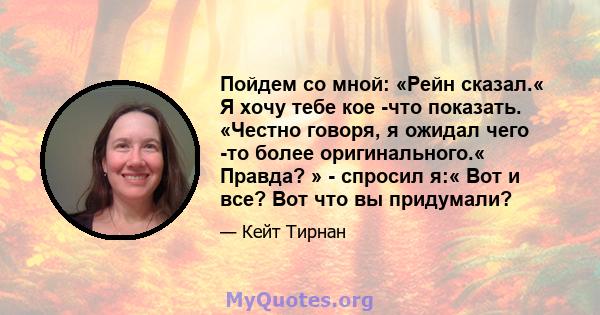 Пойдем со мной: «Рейн сказал.« Я хочу тебе кое -что показать. «Честно говоря, я ожидал чего -то более оригинального.« Правда? » - спросил я:« Вот и все? Вот что вы придумали?