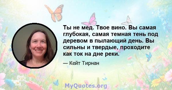 Ты не мед. Твое вино. Вы самая глубокая, самая темная тень под деревом в пылающий день. Вы сильны и твердые, проходите как ток на дне реки.