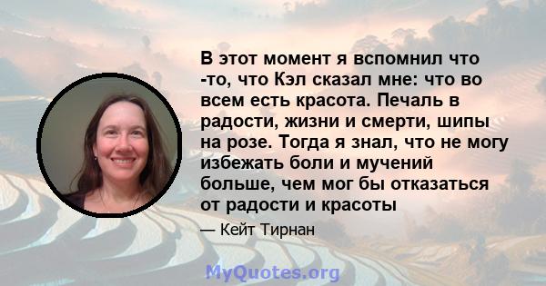 В этот момент я вспомнил что -то, что Кэл сказал мне: что во всем есть красота. Печаль в радости, жизни и смерти, шипы на розе. Тогда я знал, что не могу избежать боли и мучений больше, чем мог бы отказаться от радости