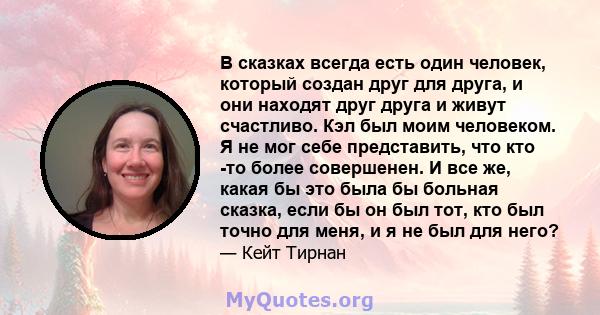 В сказках всегда есть один человек, который создан друг для друга, и они находят друг друга и живут счастливо. Кэл был моим человеком. Я не мог себе представить, что кто -то более совершенен. И все же, какая бы это была 