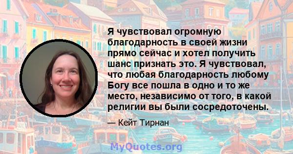 Я чувствовал огромную благодарность в своей жизни прямо сейчас и хотел получить шанс признать это. Я чувствовал, что любая благодарность любому Богу все пошла в одно и то же место, независимо от того, в какой религии вы 