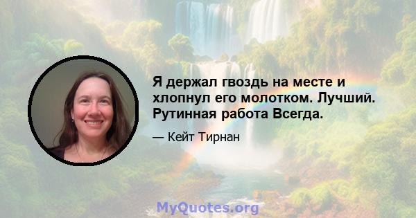 Я держал гвоздь на месте и хлопнул его молотком. Лучший. Рутинная работа Всегда.