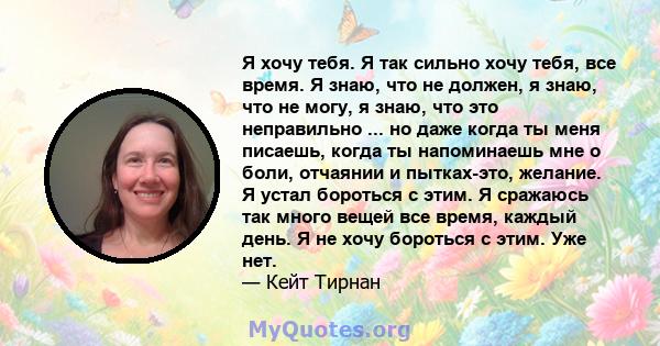 Я хочу тебя. Я так сильно хочу тебя, все время. Я знаю, что не должен, я знаю, что не могу, я знаю, что это неправильно ... но даже когда ты меня писаешь, когда ты напоминаешь мне о боли, отчаянии и пытках-это, желание. 