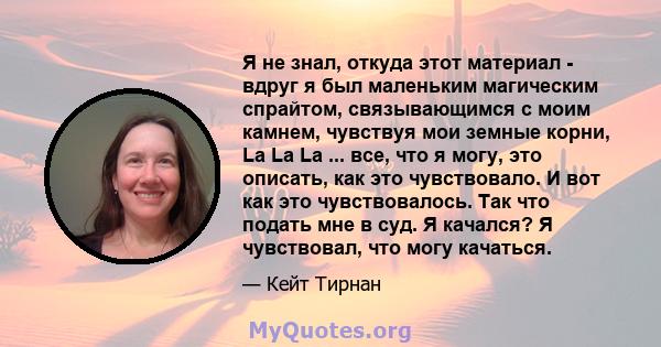 Я не знал, откуда этот материал - вдруг я был маленьким магическим спрайтом, связывающимся с моим камнем, чувствуя мои земные корни, La La La ... все, что я могу, это описать, как это чувствовало. И вот как это