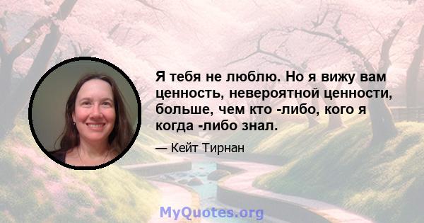 Я тебя не люблю. Но я вижу вам ценность, невероятной ценности, больше, чем кто -либо, кого я когда -либо знал.