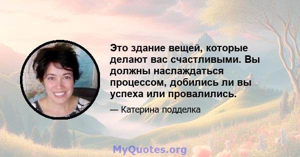 Это здание вещей, которые делают вас счастливыми. Вы должны наслаждаться процессом, добились ли вы успеха или провалились.