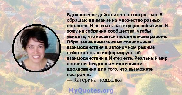 Вдохновение действительно вокруг нас. Я обращаю внимание на множество разных областей. Я не спать на текущих событиях. Я хожу на собрания сообщества, чтобы увидеть, что касается людей в моем районе. Обращение внимания