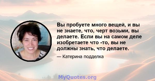 Вы пробуете много вещей, и вы не знаете, что, черт возьми, вы делаете. Если вы на самом деле изобретаете что -то, вы не должны знать, что делаете.