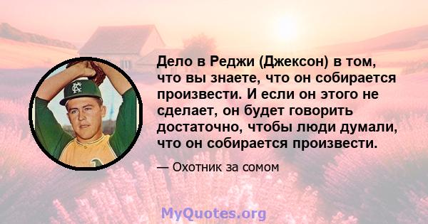 Дело в Реджи (Джексон) в том, что вы знаете, что он собирается произвести. И если он этого не сделает, он будет говорить достаточно, чтобы люди думали, что он собирается произвести.