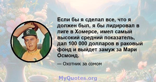 Если бы я сделал все, что я должен был, я бы лидировал в лиге в Хомерсе, имел самый высокий средний показатель, дал 100 000 долларов в раковый фонд и выйдет замуж за Мари Осмонд.