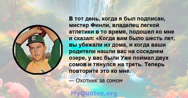 В тот день, когда я был подписан, мистер Финли, владелец легкой атлетики в то время, подошел ко мне и сказал: «Когда вам было шесть лет, вы убежали из дома, и когда ваши родители нашли вас на соседнем озере, у вас были