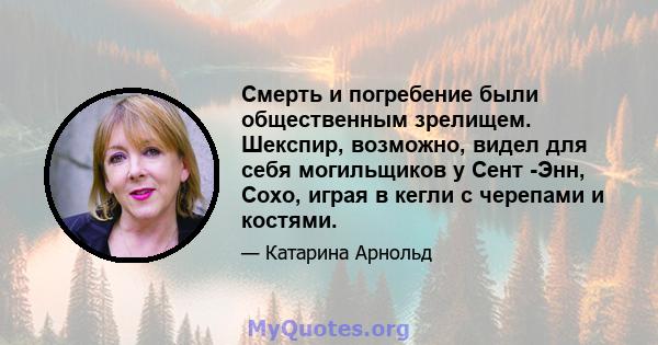 Смерть и погребение были общественным зрелищем. Шекспир, возможно, видел для себя могильщиков у Сент -Энн, Сохо, играя в кегли с черепами и костями.