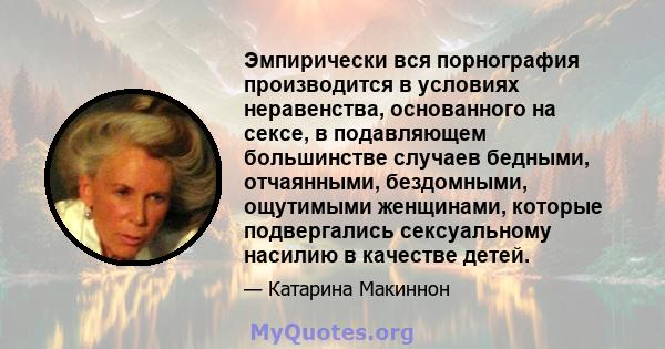 Эмпирически вся порнография производится в условиях неравенства, основанного на сексе, в подавляющем большинстве случаев бедными, отчаянными, бездомными, ощутимыми женщинами, которые подвергались сексуальному насилию в