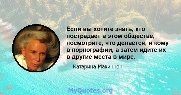 Если вы хотите знать, кто пострадает в этом обществе, посмотрите, что делается, и кому в порнографии, а затем идите их в другие места в мире.