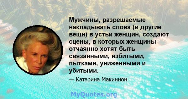 Мужчины, разрешаемые накладывать слова (и другие вещи) в устьи женщин, создают сцены, в которых женщины отчаянно хотят быть связанными, избитыми, пытками, униженными и убитыми.