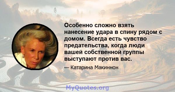 Особенно сложно взять нанесение удара в спину рядом с домом. Всегда есть чувство предательства, когда люди вашей собственной группы выступают против вас.