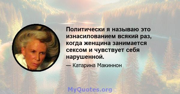 Политически я называю это изнасилованием всякий раз, когда женщина занимается сексом и чувствует себя нарушенной.