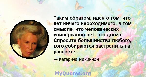 Таким образом, идея о том, что нет ничего необходимого, в том смысле, что человеческих универсалов нет, это догма. Спросите большинства любого, кого собираются застрелить на рассвете.