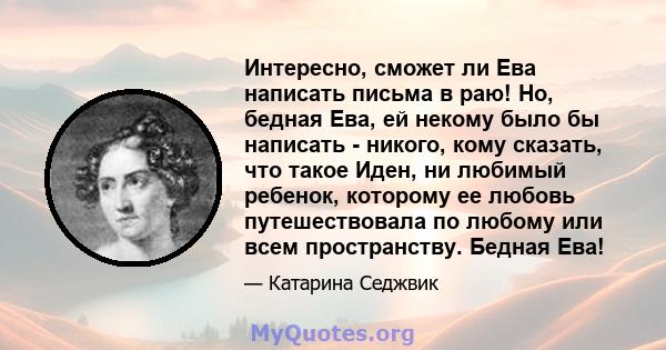 Интересно, сможет ли Ева написать письма в раю! Но, бедная Ева, ей некому было бы написать - никого, кому сказать, что такое Иден, ни любимый ребенок, которому ее любовь путешествовала по любому или всем пространству.