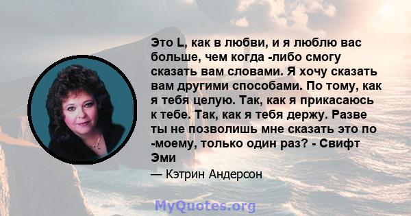 Это L, как в любви, и я люблю вас больше, чем когда -либо смогу сказать вам словами. Я хочу сказать вам другими способами. По тому, как я тебя целую. Так, как я прикасаюсь к тебе. Так, как я тебя держу. Разве ты не