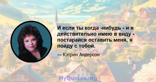 И если ты когда -нибудь - и я действительно имею в виду - постарайся оставить меня, я пойду с тобой.