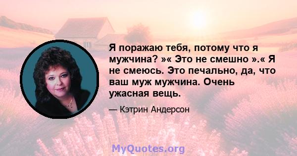 Я поражаю тебя, потому что я мужчина? »« Это не смешно ».« Я не смеюсь. Это печально, да, что ваш муж мужчина. Очень ужасная вещь.