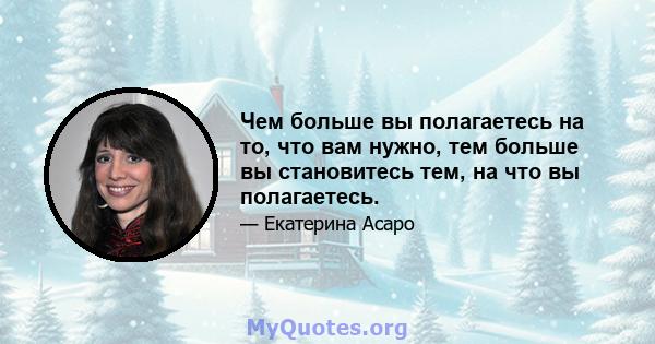 Чем больше вы полагаетесь на то, что вам нужно, тем больше вы становитесь тем, на что вы полагаетесь.