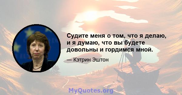 Судите меня о том, что я делаю, и я думаю, что вы будете довольны и гордимся мной.