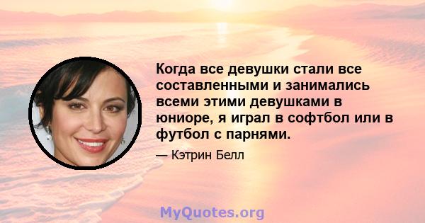 Когда все девушки стали все составленными и занимались всеми этими девушками в юниоре, я играл в софтбол или в футбол с парнями.