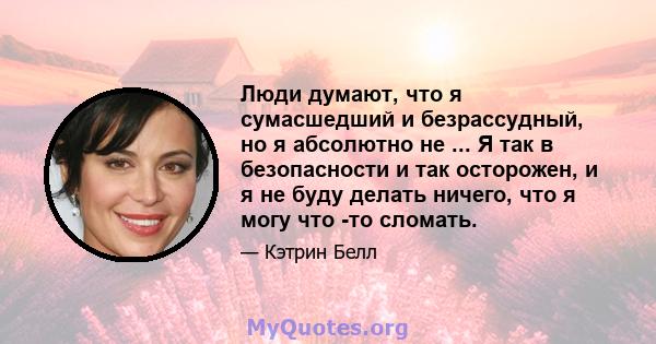 Люди думают, что я сумасшедший и безрассудный, но я абсолютно не ... Я так в безопасности и так осторожен, и я не буду делать ничего, что я могу что -то сломать.