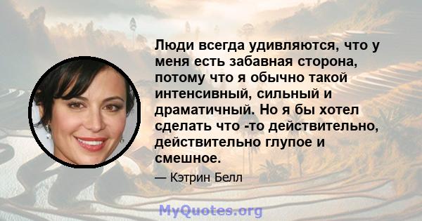 Люди всегда удивляются, что у меня есть забавная сторона, потому что я обычно такой интенсивный, сильный и драматичный. Но я бы хотел сделать что -то действительно, действительно глупое и смешное.