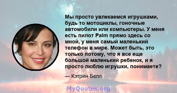 Мы просто увлекаемся игрушками, будь то мотоциклы, гоночные автомобили или компьютеры. У меня есть пилот Palm прямо здесь со мной, у меня самый маленький телефон в мире. Может быть, это только потому, что я все еще