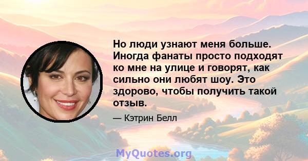 Но люди узнают меня больше. Иногда фанаты просто подходят ко мне на улице и говорят, как сильно они любят шоу. Это здорово, чтобы получить такой отзыв.