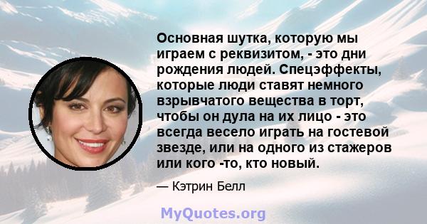 Основная шутка, которую мы играем с реквизитом, - это дни рождения людей. Спецэффекты, которые люди ставят немного взрывчатого вещества в торт, чтобы он дула на их лицо - это всегда весело играть на гостевой звезде, или 