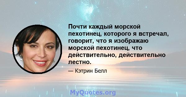 Почти каждый морской пехотинец, которого я встречал, говорит, что я изображаю морской пехотинец, что действительно, действительно лестно.