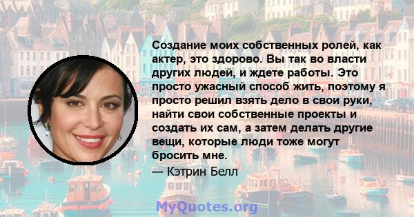 Создание моих собственных ролей, как актер, это здорово. Вы так во власти других людей, и ждете работы. Это просто ужасный способ жить, поэтому я просто решил взять дело в свои руки, найти свои собственные проекты и