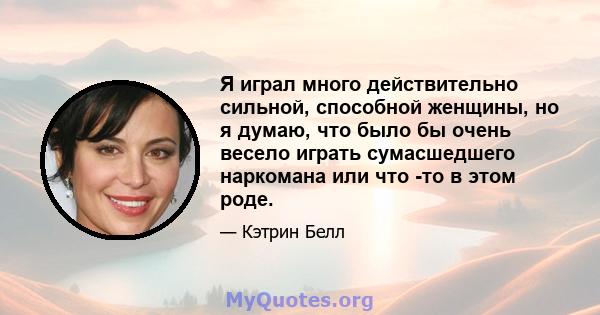 Я играл много действительно сильной, способной женщины, но я думаю, что было бы очень весело играть сумасшедшего наркомана или что -то в этом роде.