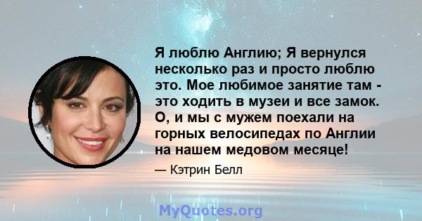 Я люблю Англию; Я вернулся несколько раз и просто люблю это. Мое любимое занятие там - это ходить в музеи и все замок. О, и мы с мужем поехали на горных велосипедах по Англии на нашем медовом месяце!