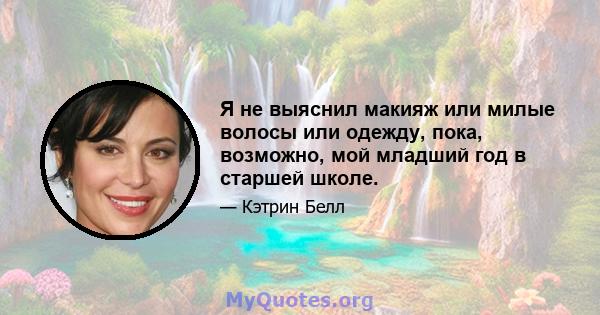 Я не выяснил макияж или милые волосы или одежду, пока, возможно, мой младший год в старшей школе.