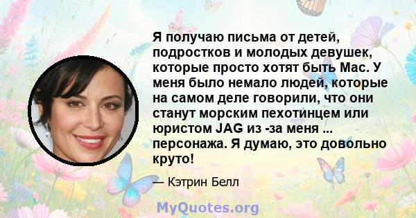 Я получаю письма от детей, подростков и молодых девушек, которые просто хотят быть Mac. У меня было немало людей, которые на самом деле говорили, что они станут морским пехотинцем или юристом JAG из -за меня ...