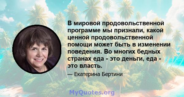 В мировой продовольственной программе мы признали, какой ценной продовольственной помощи может быть в изменении поведения. Во многих бедных странах еда - это деньги, еда - это власть.