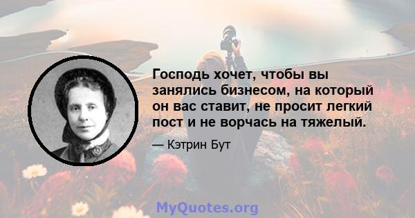 Господь хочет, чтобы вы занялись бизнесом, на который он вас ставит, не просит легкий пост и не ворчась на тяжелый.