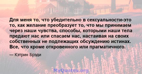 Для меня то, что убедительно в сексуальности-это то, как желание преобразует то, что мы принимаем через наши чувства, способы, которыми наши тела предают нас или спасаем нас, настаивая на своих собственных не подлежащих 