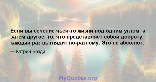 Если вы сечение чьей-то жизни под одним углом, а затем другое, то, что представляет собой доброту, каждый раз выглядит по-разному. Это не абсолют.