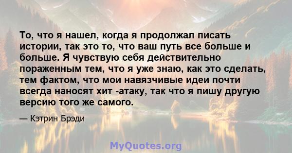 То, что я нашел, когда я продолжал писать истории, так это то, что ваш путь все больше и больше. Я чувствую себя действительно пораженным тем, что я уже знаю, как это сделать, тем фактом, что мои навязчивые идеи почти