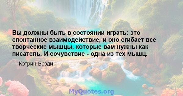 Вы должны быть в состоянии играть: это спонтанное взаимодействие, и оно сгибает все творческие мышцы, которые вам нужны как писатель. И сочувствие - одна из тех мышц.