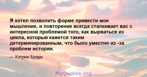 Я хотел позволить форме привести мое мышление, и повторение всегда сталкивает вас с интересной проблемой того, как вырваться из цикла, который кажется таким детерминированным, что было уместно из -за проблем истории.